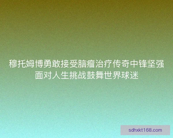 穆托姆博勇敢接受脑瘤治疗传奇中锋坚强面对人生挑战鼓舞世界球迷