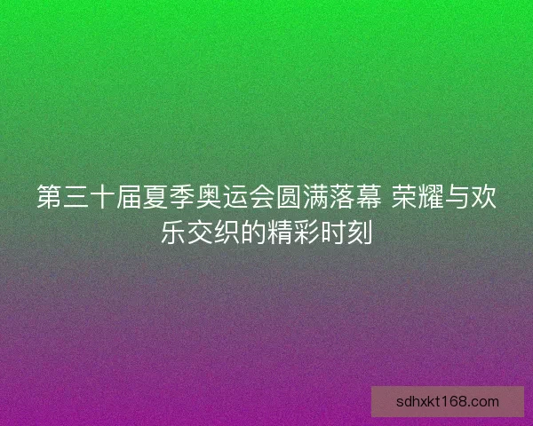第三十届夏季奥运会圆满落幕 荣耀与欢乐交织的精彩时刻