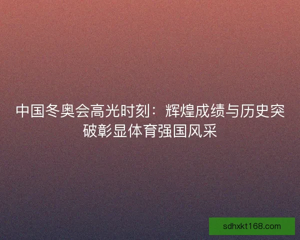 中国冬奥会高光时刻：辉煌成绩与历史突破彰显体育强国风采
