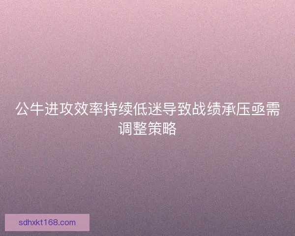 公牛进攻效率持续低迷导致战绩承压亟需调整策略