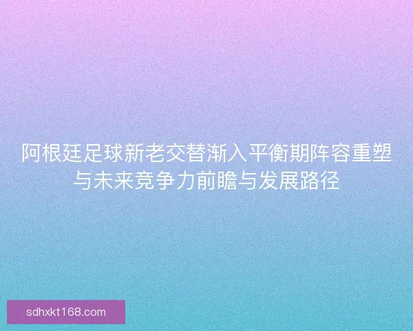 阿根廷足球新老交替渐入平衡期阵容重塑与未来竞争力前瞻与发展路径